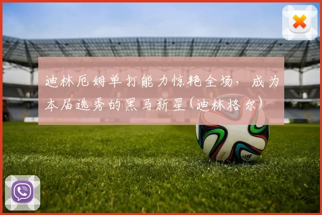 迪林厄姆单打能力惊艳全场，成为本届选秀的黑马新星(迪林格尔)